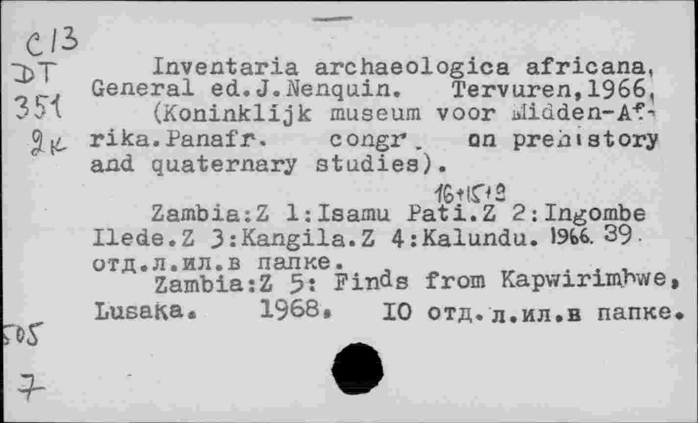 ﻿C/3
3 SI ltd
Inventaria archaeologies africana, General ed.J.Nenquin.	Tervuren,1966,
(Koninklijk museum voor blidden-Af-1 rika.Panafr. congr. on prehistory and quaternary studies).
Zambia:Z 1:Isamu Pati.Z 2:Ingombe
Ilede.Z 3:Kangila.Z 4:Kalundu. 1ЭЬ6. 39
отд.л.ил.в папке.
Zambia:Z 5: Finds from
Kapwirimbwe
Lusaka» 1968» ю отд.л.ил.в папке